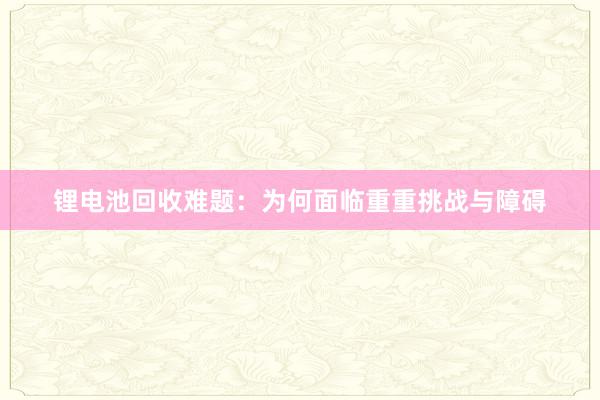 锂电池回收难题：为何面临重重挑战与障碍