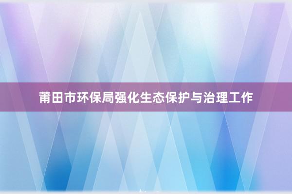 莆田市环保局强化生态保护与治理工作