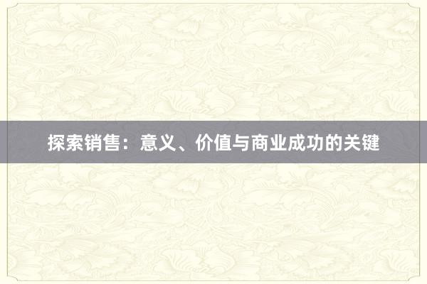 探索销售：意义、价值与商业成功的关键